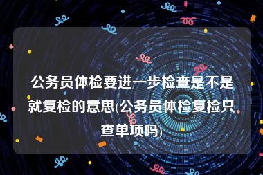 公务员体检要进一步检查是不是就复检的意思(公务员体检复检只查单项吗)