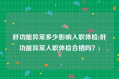 肝功能异常多少影响入职体检(肝功能异常入职体检合格吗？)