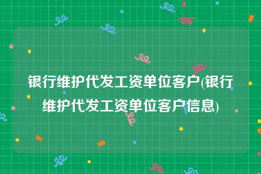 银行维护代发工资单位客户(银行维护代发工资单位客户信息)