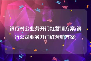 银行对公业务开门红营销方案(银行公司业务开门红营销方案)