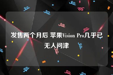 发售两个月后 苹果Vision Pro几乎已无人问津