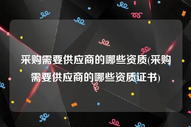 采购需要供应商的哪些资质(采购需要供应商的哪些资质证书)