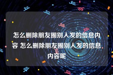 怎么删除朋友圈别人发的信息内容 怎么删除朋友圈别人发的信息内容呢