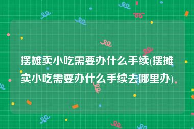 摆摊卖小吃需要办什么手续(摆摊卖小吃需要办什么手续去哪里办)