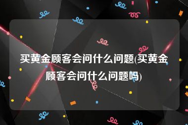 买黄金顾客会问什么问题(买黄金顾客会问什么问题吗)