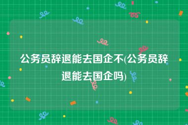 公务员辞退能去国企不(公务员辞退能去国企吗)