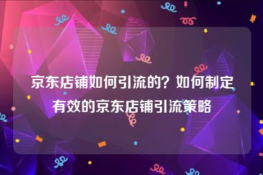 京东店铺如何引流的？如何制定有效的京东店铺引流策略