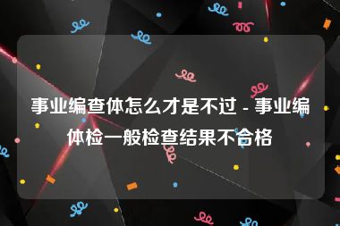 事业编查体怎么才是不过 - 事业编体检一般检查结果不合格