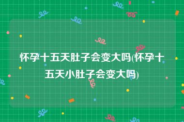 怀孕十五天肚子会变大吗(怀孕十五天小肚子会变大吗)