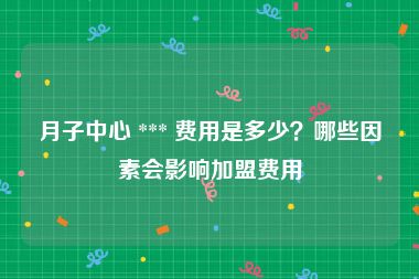 月子中心 *** 费用是多少？哪些因素会影响加盟费用