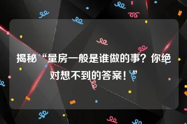 揭秘“量房一般是谁做的事？你绝对想不到的答案！”