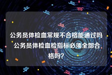 公务员体检血常规不合格能通过吗 公务员体检血检指标必须全部合格吗？