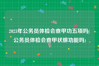 2023年公务员体检会查甲功五项吗(公务员体检会查甲状腺功能吗)