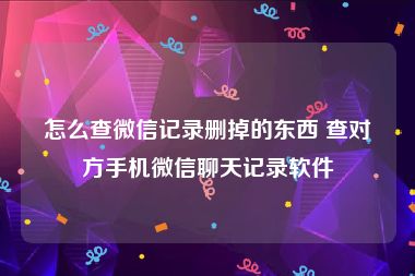 怎么查微信记录删掉的东西 查对方手机微信聊天记录软件