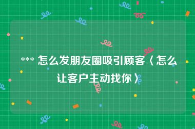  *** 怎么发朋友圈吸引顾客〈怎么让客户主动找你〉