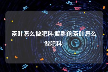 茶叶怎么做肥料(喝剩的茶叶怎么做肥料)