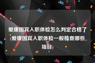 爱康国宾入职体检怎么判定合格了(爱康国宾入职体检一般检查哪些项目)