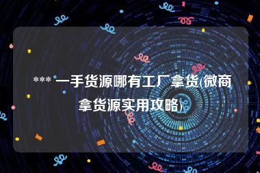  *** 一手货源哪有工厂拿货(微商拿货源实用攻略)