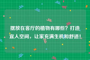 摆放在客厅的植物有哪些？打造宜人空间，让家充满生机和舒适！