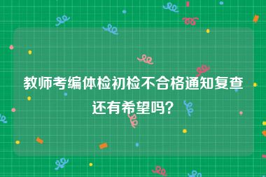 教师考编体检初检不合格通知复查还有希望吗？