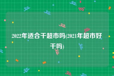 2022年适合干超市吗(2021年超市好干吗)