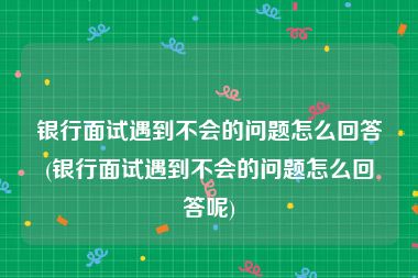 银行面试遇到不会的问题怎么回答(银行面试遇到不会的问题怎么回答呢)