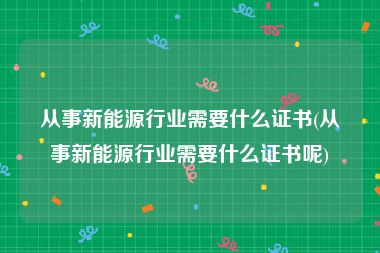 从事新能源行业需要什么证书(从事新能源行业需要什么证书呢)