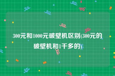 300元和1000元破壁机区别(300元的破壁机和1千多的)