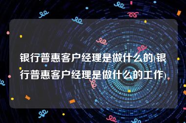 银行普惠客户经理是做什么的(银行普惠客户经理是做什么的工作)