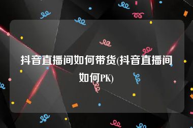 抖音直播间如何带货(抖音直播间如何PK)