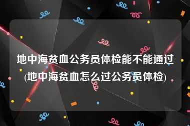 地中海贫血公务员体检能不能通过(地中海贫血怎么过公务员体检)