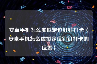 安卓手机怎么虚拟定位钉钉打卡〈安卓手机怎么虚拟定位钉钉打卡的位置〉