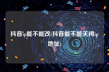 抖音ip能不能改(抖音能不能关闭ip地址)