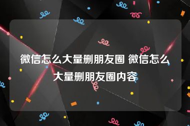 微信怎么大量删朋友圈 微信怎么大量删朋友圈内容