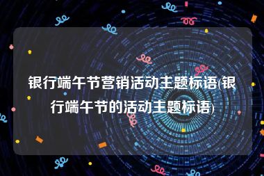 银行端午节营销活动主题标语(银行端午节的活动主题标语)