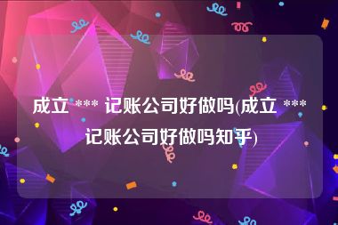 成立 *** 记账公司好做吗(成立 *** 记账公司好做吗知乎)