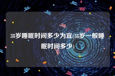 38岁睡眠时间多少为宜(38岁一般睡眠时间多少)