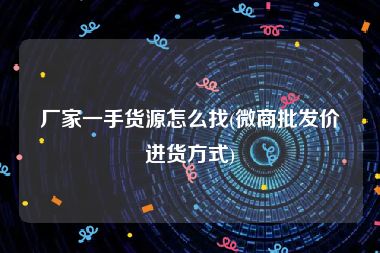 厂家一手货源怎么找(微商批发价进货方式)