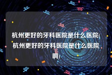 杭州更好的牙科医院是什么医院(杭州更好的牙科医院是什么医院啊)