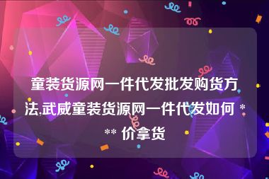 童装货源网一件代发批发购货方法,武威童装货源网一件代发如何 *** 价拿货