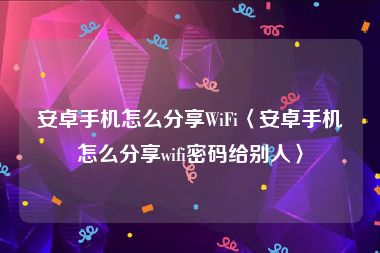 安卓手机怎么分享WiFi〈安卓手机怎么分享wifi密码给别人〉