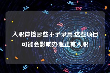 入职体检哪些不予录用,这些项目可能会影响办理正常入职