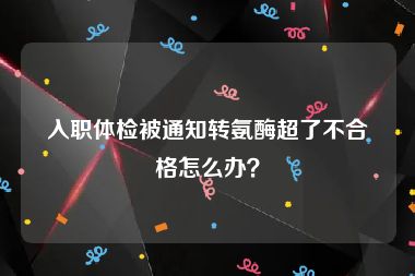 入职体检被通知转氨酶超了不合格怎么办？