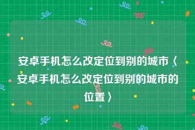 安卓手机怎么改定位到别的城市〈安卓手机怎么改定位到别的城市的位置〉