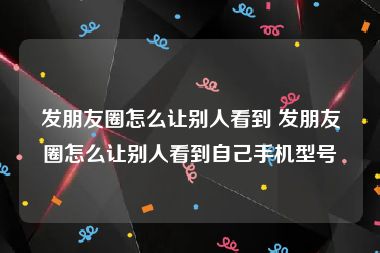 发朋友圈怎么让别人看到 发朋友圈怎么让别人看到自己手机型号