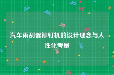 汽车雨刮器铆钉机的设计理念与人性化考量