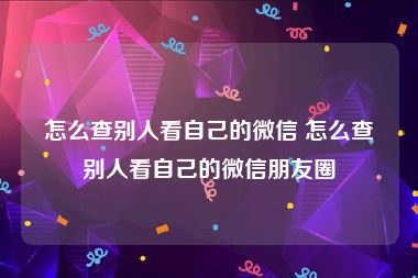 怎么查别人看自己的微信 怎么查别人看自己的微信朋友圈