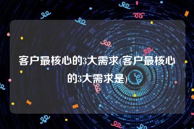 客户最核心的3大需求(客户最核心的3大需求是)