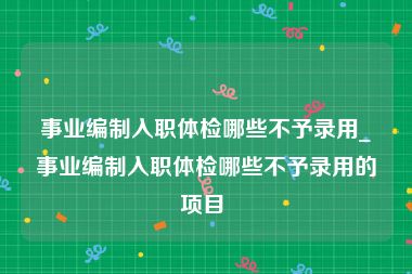 事业编制入职体检哪些不予录用_事业编制入职体检哪些不予录用的项目 