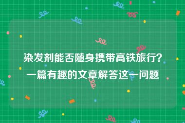 染发剂能否随身携带高铁旅行？一篇有趣的文章解答这一问题